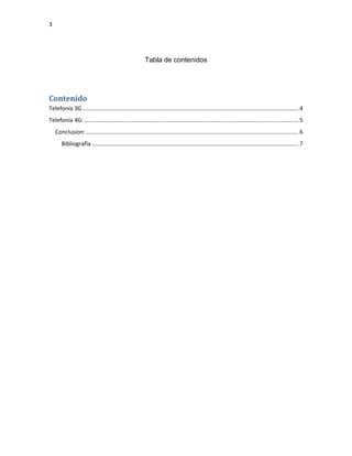3
Tabla de contenidos
Contenido
Telefonía 3G ........................................................................................................................................ 4
Telefonía 4G:....................................................................................................................................... 5
Conclusion:...................................................................................................................................... 6
Bibliografía .................................................................................................................................. 7
 