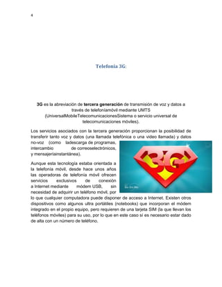 4
Telefonía 3G:
3G es la abreviación de tercera generación de transmisión de voz y datos a
través de telefoníamóvil mediante UMTS
(UniversalMobileTelecomunicacionesSistema o servicio universal de
telecomunicaciones móviles).
Los servicios asociados con la tercera generación proporcionan la posibilidad de
transferir tanto voz y datos (una llamada telefónica o una video llamada) y datos
no-voz (como ladescarga de programas,
intercambio de correoselectrónicos,
y mensajeríainstantánea).
Aunque esta tecnología estaba orientada a
la telefonía móvil, desde hace unos años
las operadoras de telefonía móvil ofrecen
servicios exclusivos de conexión
a Internet mediante módem USB, sin
necesidad de adquirir un teléfono móvil, por
lo que cualquier computadora puede disponer de acceso a Internet. Existen otros
dispositivos como algunos ultra portátiles (notebooks) que incorporan el módem
integrado en el propio equipo, pero requieren de una tarjeta SIM (la que llevan los
teléfonos móviles) para su uso, por lo que en este caso sí es necesario estar dado
de alta con un número de teléfono.
 