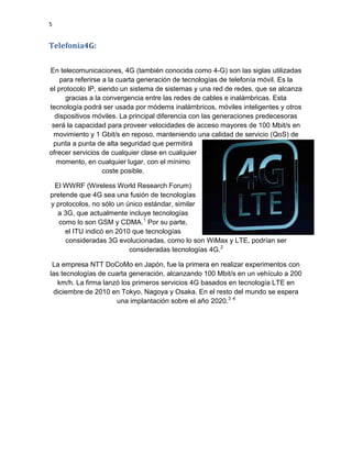 5
Telefonía4G:
En telecomunicaciones, 4G (también conocida como 4-G) son las siglas utilizadas
para referirse a la cuarta generación de tecnologías de telefonía móvil. Es la
el protocolo IP, siendo un sistema de sistemas y una red de redes, que se alcanza
gracias a la convergencia entre las redes de cables e inalámbricas. Esta
tecnología podrá ser usada por módems inalámbricos, móviles inteligentes y otros
dispositivos móviles. La principal diferencia con las generaciones predecesoras
será la capacidad para proveer velocidades de acceso mayores de 100 Mbit/s en
movimiento y 1 Gbit/s en reposo, manteniendo una calidad de servicio (QoS) de
punta a punta de alta seguridad que permitirá
ofrecer servicios de cualquier clase en cualquier
momento, en cualquier lugar, con el mínimo
coste posible.
El WWRF (Wireless World Research Forum)
pretende que 4G sea una fusión de tecnologías
y protocolos, no sólo un único estándar, similar
a 3G, que actualmente incluye tecnologías
como lo son GSM y CDMA.1
Por su parte,
el ITU indicó en 2010 que tecnologías
consideradas 3G evolucionadas, como lo son WiMax y LTE, podrían ser
consideradas tecnologías 4G.2
La empresa NTT DoCoMo en Japón, fue la primera en realizar experimentos con
las tecnologías de cuarta generación, alcanzando 100 Mbit/s en un vehículo a 200
km/h. La firma lanzó los primeros servicios 4G basados en tecnología LTE en
diciembre de 2010 en Tokyo, Nagoya y Osaka. En el resto del mundo se espera
una implantación sobre el año 2020.3 4
 