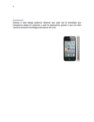 6
Conclusion:
Gracias a este trabajo podemos observar que cada vez la tecnología que
manejamos estará en evolución y esto lo observamos gracias a que con esto
vemos la evolución tecnológica del internet 3G a 4G.
 