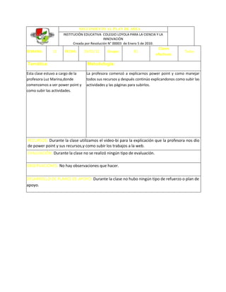 SEGUIMIENTO AL PLAN DE ÁREA
                    INSTITUCIÓN EDUCATIVA COLEGIO LOYOLA PARA LA CIENCIA Y LA
                                             INNOVACIÓN
                          Creada por Resolución N° 00003 de Enero 5 de 2010.
                                                                             Clases
SEMANA:       11     FECHA:       29/03/12     Grupo:         81                            Todas
                                                                           efectivas:

Temática:                          Metodología:

Esta clase estuvo a cargo de la    La profesora comenzó a explicarnos power point y como manejar
profesora Luz Marina,donde         todos sus recursos y después continúo explicandonos como subir las
comenzamos a ver power point y     actividades y las páginas para subirlos.
como subir las actividades.




RECURSOS: Durante la clase utilizamos el video-bi para la explicación que la profesora nos dio
de power point y sus recursos,y como subir los trabajos a la web.
EVALUACIÓN: Durante la clase no se realizó ningún tipo de evaluación.

OBSERVACIONES: No hay observaciones que hacer.

DESARROLLO DE PLANES DE APOYO: Durante la clase no hubo ningún tipo de refuerzo o plan de
apoyo.
 