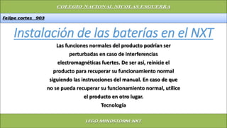 Instalación de las baterías en el NXT
Las funciones normales del producto podrían ser
perturbadas en caso de interferencias
electromagnéticas fuertes. De ser así, reinicie el
producto para recuperar su funcionamiento normal
siguiendo las instrucciones del manual. En caso de que
no se pueda recuperar su funcionamiento normal, utilice
el producto en otro lugar.
Tecnología
 
