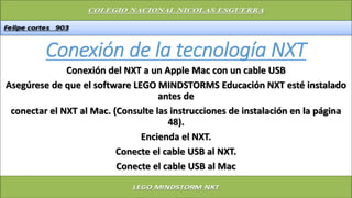 Conexión de la tecnología NXT
Conexión del NXT a un Apple Mac con un cable USB
Asegúrese de que el software LEGO MINDSTORMS Educación NXT esté instalado
antes de
conectar el NXT al Mac. (Consulte las instrucciones de instalación en la página
48).
Encienda el NXT.
Conecte el cable USB al NXT.
Conecte el cable USB al Mac
 