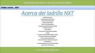 Acerca del ladrillo NXTEspecificaciones técnicas
• Microprocesador ARM7 de 32 bits
• FLASH de 256 Kb, RAM de 64 Kb
• Microprocesador de 8 bits
• FLASH de 4 Kb, RAM de 512 byte
• Comunicación inalámbrica Bluetooth, compatible
con Bluetooth clase II V2.0
• Puerto USB 2.0
• Cuatro puertos de entrada, plataforma digital de
seis hilos
• Tres puertos de salida, plataforma digital de seis hilos
• Pantalla de matriz de puntos, 60 x 100 píxeles
• Altavoz, calidad de sonido de 8 KHz
• Fuente de alimentación: batería de litio recargable
o seis baterías AA
• Toma para adaptador de corriente: EUA: 120VAC 60Hz
Reino Unido, UE, AUS: 230~ 50Hz
 