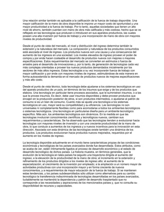 Una relación similar también es aplicable a la calificación de la fuerza de trabajo disponible. Una
mayor calificación de la mano de obra disponible le impone un mayor costo de oportunidad y una
mayor productividad a la fuerza de trabajo. Por lo tanto, aquellas sociedades que tienen un alto
nivel de ahorro, también cuentan con mano de obra más calificada y más costosa, hecho que se ve
reflejado en las tecnologías que producen o introducen en sus aparatos productivos, las cuales
poseen una alta inversión por fuerza de trabajo y una incorporación de mano de obra con mayores
niveles de productividad.

Desde el punto de vista del mercado, el nivel y distribución del ingreso determina también la
extensión y la naturaleza del mercado. La composición y naturaleza de los productos consumidos
está asociada al nivel de ingreso. Los productos nuevos son una causa y una consecuencia del
aumento de los ingresos en una sociedad. Los niveles elevados de ingreso proveen el poder de
compra y por ende hacen costeable el desarrollo de productos nuevos con mejores o mayores
especificaciones. Estos requerimientos del mercado se convierten en estímulos o fuerza de
arrastre para el desarrollo de innovaciones y, por lo tanto, de generación de tecnologías cada vez
más complejas orientadas a proveer los nuevos productos demandados inicialmente por los
sectores de más altos ingresos. Estas tecnologías a su vez incorporarán fuerza de trabajo con
mayor calificación y por ende con mayores niveles de ingreso, estimulándose de esta manera en
forma autosostenida la demanda en el mercado de productos nuevos de mejores especificaciones
y más alto costo.

Desde el punto de vista técnico, toda tecnología debe ajustarse a los sistemas tecnológicos en uso
del aparato productivo de un país, en términos de los insumos que exige y de los productos que
elabora. Una tecnología en particular tiene procesos asociados, que le suministran insumos, o a las
que le provee insumos. Es decir, debe usar insumos disponibles y debe proveer productos que
encajen en la producción posterior de otros, si son productos intermedios, o ajustarse al patrón de
consumo si es un bien de consumo. Cuanto más se ajuste una tecnología a los sistemas
tecnológicos en uso, mayor será su compatibilidad y su eficiencia. Las tecnologías no son
universales ni completamente flexibles como para acomodarse a todos los ambientes tecnológicos
o sistemas tecnológicos. Una tecnología en particularse diseña para un ambiente tecnológico
específico. Más aún, los ambientes tecnológicos son dinámicos. En la medida en que las
tecnologías involucran conocimientos científicos y tecnológicos nuevos, cambian sus
requerimientos y características. Se ha observado que las tecnologías tienden a evolucionar hacia
tecnologías con mayores niveles de inversión y con una creciente productividad de la mano de
obra, lo que conduce a aumentos de los ingresos y a nuevos incentivos para la innovación en esta
dirección. Asociada con esta dinámica de las tecnologías existe también una dinámica de los
productos. Los productos evolucionan hacia productos nuevos mejorados, requeridos por el
aumento en los niveles de ingreso.

La tecnología disponible actualmente en el mundo tiene características propias de las condiciones
económicas y tecnológicas de los países avanzados donde fue desarrollada. Estos atributos, como
se acaba de ver, están íntimamente ligados al proceso de desarrollo económico y al estado de
desarrollo tecnológico de dichos países. La historia muestra, en términos generales, que la
evolución de la tecnología en tales países ha seguido una trayectoria dirigida al aumento del
ingreso; a la elevación de la productividad de la mano de obra; al incremento en la extensión y
refinamiento de los productos dirigidos a los niveles de ingreso alto; al aumento de la
especialización; al crecimiento de la inversión por empleado; a la ampliación a un número mayor de
actividades productivas con una incorporación mayor y en forma creciente de nuevos
conocimientos, y a requerimientos de mayor educación de la fuerza de trabajo. Si se mantienen
estas tendencias, y los países subdesarrollados sólo utilizan como alternativas para su cambio
tecnológico la transferencia indiscriminada de tecnologías desarrolladas en los países avanzados,
luctablemente se mantendrá la dependencia y patrón de desarrollo trasplantado que no
corresponde a las necesidades y aspiraciones de los mencionados países y, que no consulta su
disponibilidad de recursos y capacidades.
 