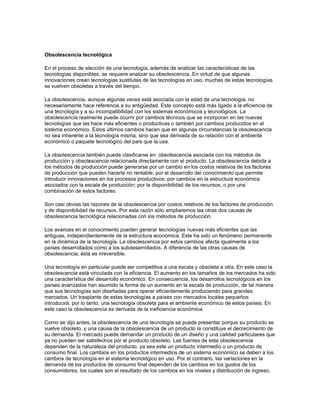 Obsolescencia tecnológica

En el proceso de elección de una tecnología, además de analizar las características de las
tecnologías disponibles, se requiere analizar su obsolescencia. En virtud de que algunas
innovaciones crean tecnologías sustitutas de las tecnologías en uso, muchas de estas tecnologías
se vuelven obsoletas a través del tiempo.

La obsolescencia, aunque algunas veces está asociada con la edad de una tecnología, no
necesariamente hace referencia a su antigüedad. Este concepto está más ligado a la eficiencia de
una tecnología y a su incompatibilidad con los sislemas económicos y tecnológicos. La
obsolescencia realmente puede ocurrir por cambios técnicos que se incorporan en las nuevas
tecnologías que las hace más eficientes o productivas o también por cambios producidos en el
sistema económico. Estos últimos cambios hacen que en algunas circunstancias la obsolescencia
no sea inherente a la tecnología misma, sino que sea derivada de su relación con el ambiente
económico o paquete tecnológico del país que la usa.

La obsolescencia también puede clasificarse en: obsolescencia asociada con los métodos de
producción y obsolescencia relacionada directamente con el producto. La obsolescencia debida a
los métodos de producción puede generarse por un cambio en los costos relativos de los factores
de producción que pueden hacerla no rentable; por el desarrollo del conocimiento que permite
introducir innovaciones en los procesos productivos; por cambios en la estructura económica
asociados con la escala de producción; por la disponibilidad de los recursos, o por una
combinación de estos factores.

Son casi obvias las razones de la obsolescencia por costos relativos de los factores de producción
y de disponibilidad de recursos. Por esta razón sólo ampliaremos las otras dos causas de
obsolescencia tecnológica relacionadas con los métodos de producción.

Los avances en el conocimiento pueden generar tecnologías nuevas más eficientes que las
antiguas, independientemente de la estructura económica. Este ha sido un fenómeno permanente
en la dinámica de la tecnología. La obsolescencia por estos cambios afecta igualmente a los
países desarrollados como a los subdesarrollados. A diferencia de las otras causas de
obsolescencia, ésta es irreversible.

Una tecnología en particular puede ser competitiva a una escala y obsoleta a otra. En este caso la
obsolescencia está vinculada con la eficiencia. El aumento en los tamaños de los mercados ha sido
una característica del desarrollo económico. En consecuencia, los desarrollos tecnológicos en los
países avanzados han asumido la forma de un aumento en la escala de producción, de tal manera
que sus tecnologías son diseñadas para operar eficientemente produciendo para grandes
mercados. Un trasplante de estas tecnologías a países con mercados locales pequeños
introducirá, por lo tanto, una tecnología obsoleta para el ambiente económico de estos países. En
este caso la obsolescencia es derivada de la ineficiencia económica.

Como se dijo antes, la obsolescencia de una tecnología se puede presentar porque su producto se
vuelve obsoleto, y una causa de la obsolescencia de un producto la constituye el decrecimiento de
su demanda. El mercado puede demandar un producto de un diseño y una calidad particulares que
ya no pueden ser satisfechos por el producto obsoleto. Las fuentes de esta obsolescencia
dependen de la naturaleza del producto, ya sea este un producto intermedio o un producto de
consumo final. Los cambios en los productos intermedios de un sistema económico se deben a los
cambios de tecnología en el sistema tecnológico en uso. Por el contrario, las variaciones en la
demanda de los productos de consumo final dependen de los cambios en los gustos de los
consumidores, los cuales son el resultado de los cambios en los niveles y distribución de ingreso,
 