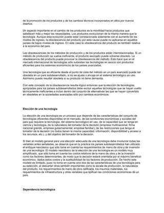 de la promoción de los productos y de los cambios técnicos incorporados en ellos por nuevos
diseños.

Un aspecto importante en el cambio de los productos es la movilidad hacia productos que
satisfacen más y mejor las necesidades. Los productos evolucionan de la misma manera que la
tecnología. Aunque esta evolución puede estar correlacionada solamente con el aumento de los
niveles de ingreso, la obsolescencia del producto por esta causa puede no aplicarse en aquellos
países de bajos niveles de ingreso. En este caso la obsolescencia del producto es también relativa
a la economía del país.

Las obsolescencias de los métodos de producción y de los productos están interrelacionadas. Si un
método de producción se vuelve ineficiente, el producto asociado puede volverse obsoleto. La
obsolescencia del producto puede provocar la obsolescencia del método. Esto hace que en el
mercado internacional de tecnologías sólo subsistan las tecnologías en asocio con productos
eficientes para los sistemas económicos de los países avanzados.

Una tecnología que es eficiente desde el punto de vista del método en un país avanzado puede ser
obsoleta en un país subdesarrollado, si no se ajusta o encaja en el sistema tecnológico en uso.
Asimismo puede resultar obsoleta si su producto no tiene demanda.

Con este concepto de la obsolescencia resulta lógico entonces que la elección de tecnologías
apropiadas para los países subdesarrollados debe excluir aquellas tecnologías que se hayan vuelto
técnicamente ineficíentes e incluir dentro del conjunto de alternativas las que se hayan convertido
en obsoletas en la sociedades avanzadas sólo por cambios económicos.




Elección de una tecnología

La elección de una tecnología es un proceso que depende de las características del conjunto de
tecnologías eficientes disponibles en el mercado, de las condiciones económicas y sociales del
país que requiere la tecnología, del sistema tecnológico en uso, de la capacidad que se tenga en
ciencia y tecnología, de la naturaleza del tomador de la decisión (empresa multinacional, firma
nacional grande, empresa gubernamental, empresa familiar), de las restricciones que tenga el
tomador de la decisión (no todos tienen la misma capacidad, información, disponibilidad y acceso a
los recursos, etc.), y del objetivo del tomador de la decisión.

Si bien el modelo general para una elección adecuada de una tecnología debe involucrar todas las
variables antes señaladas, se observa que en la práctica los países subdesarrollados han utilizado
el enfoque neoclásico que sólo toma en cuenta los requerimientos de mano de obra y de inversión
de una tecnología. El modelo neoclásico de la elección de una tecnología es un modelo muy
simplificado, que sólo toma en cuenta los costos relativos de la mano de obra y de la inversión
como los factores determinantes, de modo que la decisión estará orientada por el máximo beneficio
económico, dados estos costos y la sustituibilidad de los factores de producción. De hecho este
modelo es limitado, pues no toma en cuenta sino dos de las características de una tecnología para
su selección, al descartar otras también importantes como la escala de producción, la naturaleza
del producto, los requerimientos de mano de obra calificada, los insumos materiales, los
requerimientos de infraestructura y otras variables que tipifican las condiciones económicas de un
país.




Dependencia tecnológica
 