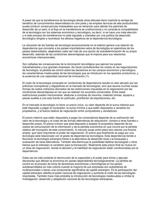 A pesar de que la transferencia de tecnología desde otras latitudes tiene implícita la ventaja de
beneficio de conocimientos desarrollados en otra parte y de emplear técnicas de alta productividad,
puede producir consecuencias indeseables que se refuerzan para afectar los patrones de
desarrollo de un país, si el flujo en la transferencia es unidireccional y no consulta la compatibilidad
de la tecnología con los sistemas económico y tecnológico, es decír, si se hace una mala elección
y si este proceso de transferencia no está regulado y orientado por una política de desarrollo
tecnológico dirigida a neutralizar los efectos negativos de la dependencia tecnológica.

La ubicación de las fuentes de tecnología exclusivamente en el exterior genera una relación de
dependencia que convierte a los países importadores netos de tecnologías en apéndices de los
países desarrollados, alejándolos cada vez más de una opción de autodeterminación de su propio
desarrollo, además de las condiciones desventajosas que le impone para sus relaciones
económicas internacionales.

Son nefastas las consecuencias de la dominación tecnológica que ejercen los países
industrializados y sus grandes empresas. Se hacen protuberantes los costos en las negociaciones
de tecnología, la pérdida de control sobre las decisiones en los campos económico y tecnológico,
las características inadecuadas de las tecnologías que se introducen en los aparatos productivos, y
la ausencia de una capacidad nacional de innovación (1).

El costo de la tecnología comprada en condiciones de dependencia resulta no sólo elevado por las
prácticas monopólicas y oligopólicas en el mercado de tecnologías, sino que asume muchas veces
formas de costos indirectos derivados de las restricciones impuestas en la negociación por las
condiciones desventajosas en las que se realizan los acuerdos comerciales. Entre estas
restricciones pueden mencionarse: ataduras a compras de insumos, materias primas, equipos y
piezas sueltas a una sola fuente en particular, prohibición de exportaciones, etc.

En el mercado la tecnología no tiene un precio único, su valor depende de la suma máxima que
esté dispuesto a pagar el comprador, la suma mínima a que estén dispuestos a venderla los
propietarios, y la fuerza relativa de negociación entre compradores y vendedores.

El precio máximo que estén dispuestos a pagar los compradores depende de su estimación del
valor de la tecnología y el costo de las formas alternativas de adquisición: compra a otras fuentes o
desarrollo propio. El precio mínimo que está dispuesto a aceptar el propietario depende de los
costos de comunicación de la información y de la pérdida económica en que incurre por la pérdida
relativa del monopolio de este conocimiento. A menudo surge entre estos dos valores una brecha
amplia, que hace importante el poder de negociación. El precio que finalmente se paga por una
tecnología está relacionado con el grado de dependencia tecnológica. Esta dependencia tiende a
favorecer la tecnología extranjera frente a la alternativa de desarrollo local y la búsqueda y
evaluación de otras alternativas. También ella disminuye la posibilidad detener tecnologías u otros
bienes que le interesen al vendedor para la transacción. Realmente este precio final se mueve en
un área de negociación, donde la decisión y la habilidad de negociación están condicionadas por la
dependencia.

Cada vez es más evidente la disminución de la capacidad y el poder para tomar y ejecutar
decisiones que afectan la economía en países dependientes tecnológicamente. La pérdida de
control en el proceso de toma de decisiones económicas y tecnológicas en los países
subdesarrollados es más notoria cuando la mayoría de sus empresas son subsidiarias de
multinacionales o tienen una componente significativa de capital extranjero. Es la participación del
capital extranjero debilita el poder nacional de negociación y aumenta el costo de las tecnologías
importadas. También hace más probable la introducción de tecnologías inadecuadas e inhibe la
investigación, desarrollo y adaptación nacional de las tecnologías extranjeras.
 