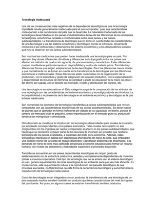 Tecnología inadecuada

Una de las consecuencias más negativas de la dependencia tecnológica es que la tecnología
importada resulta generalmente inadecuada para el país comprador, pues sus características
corresponden a las condiciones del país que la desarrolló. La naturaleza inadecuada de las
tecnologías desarrolladas en los países industrialízados deriva de las diferencias de los ambientes
tecnológicos, económicos, sociales e institucionales entre esos países y los países
subdesarrollados. La transferencia de tecnología que no tome en cuenta todas las características
de una tecnología y las del sistema económico y tecnológico donde se introduce, obviamente
conducirá a las ineficíencias y distorsiones del sistema económico y a los desequilibrios sociales
qué hoy se observan en los países subdesarrollados.

Son muchas las condiciones que pueden hacer inadecuada una tecnología para un país. Por
ejemplo, hay obvias diferencias climáticas y diferencias en la topografía entre los países que
afectan los métodos de producción agrícola, de procesamiento y manufactura. Estas diferencias
pueden manifestarse particularmente en disponibilidad y costos de materia prima. También hay
diferencias físicas que exigen adaptaciones de las tecnologías. Pero las diferencias menos obvias
y que normalmente no se toman en cuenta en la transferencia de tecnologías son las diferencias
económicas e institucionales. Estas diferencías están conectadas con la organización de la
producción, con la estructura y grado de integración del aparato productivo, con la especialización
y disponibilidad de recursos (en términos de cantidad y grado de educación de la mano de obra y
del ahorro per capita), con el tamaño del mercado, niveles y distribución del ingreso, etc.

Una tecnología no es adecuada en sí. Esta categoría surge de la comparación de los atributos de
una tecnología con las características del sistema económico y tecnológico donde se introduce. La
incompatibilidad o incoherencia de la tecnología en el ambiente económico y tecnológico es la que
la hace inadecuada.

Son numerosos los ejemplos de tecnologías transferidas a países subdesarrollados que no son
compatibles con las características económicas de los países subdesarrollados. Se tienen casos
de plantas que al operador en forma íneficiente por debajo de su capacidad de diseño, porque el
tamaño del mercado local es pequeño, crean imperfecciones en el mercado pues su producción
tiende a ser monopólica y centralizada.

Otra distorsión la constituye la introducción de tecnologías desarrolladas para niveles de inversión
por empleado correspondientes a los países avanzados. Tales niveles de inversión no son
congruentes con los ingresos per capita y propensión al ahorro en los países subdesarrollados, que
hacen que se concentre la mayor parte de los recursos de inversión en el sector que recibe la
tecnología de los países avanzados, a expensas del resto de la economía. Además, estas
tecnologías intensivas en capital son tecnologías ahorradoras de mano de obra, que emplearán
una fracción menor de la fuerza de trabajo disponible y generarán problemas de desempleo. Esa
demanda de mano de obra más calificada presionará al sistema educativo para formar un recurso
humano con niveles de alfabetismo y habilidades superiores al promedio disponible.

También se encuentran en los países dependientes tecnologías sin ningún grado de
eslabonamiento con la estructura productíva, aisladas y completamente dependientes de materias
primas e insumos importados. Este tipo de tecnología que no se enlaza con el sistema tecnológico
en uso, genera requerimientos de otras tecnologías de su ambiente para que sea más eficiente. En
consecuencia, este requerimiento induce a la reproducción del paquete tecnológico de sus
procesos asociados, multiplicándose de esta forma la dependencia tecnológica y aumentándose la
reproducción de tecnologías inadecuadas.

Como las tecnologías están integradas con un producto, la transferencia de una tecnología de un
país avanzado implica transferir también un producto que tiene características del nivel de ingreso
del país fuente. Así pues, en algunos casos se estarían transfiríendo también productos
 
