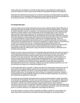 inadecuados que sólo llegarían a la franja de altos ingresos, descuidándose la elaboración de
productos baratos de consumo general que satisfarían necesidades del grueso de la población.

Además de las distorsiones que produce en el sistema económico y los desequílibrios que genera,
la transferencia de una tecnología inadecuada, genera gran dependencia de fuentes extranjeras de
tecnologías asociadas, y de ínsumos y materiales requeridos para su operación.




Tecnología Adecuada

¿Cuál es entonces la tecnología adecuada para los países subdesarrollados? Según Morawetz, la
tecnología adecuada es aquella que hace uso óptimo de los recursos disponibles en un país para
el máximo bienestar social de su población. Las características de este tipo de tecnología pueden
referirse en sentido negativo a las características de las tecnologías para un país. Pero aún con
esta asociación habría que precisar que los sectores de la economía tienen características
diferentes que harían también diferentes las características de su tecnología adecuada. No podría
entonces hablarse de una tecnología adecuada en términos absolutos para un país. Sin embargo,
sí se podría establecer en forma gruesa un perfil de una tecnología adecuada. Un primer
requerimiento para este perfil es que ella debe permitir un patrón de desarrollo más equilibrado,
disminuyendo los requerimientos de inversión por empleado en el sector moderno y aumentando la
inversión en el resto de la economía. La pequeña escala resulta preferible frente a la
grande, dado el tamaño del mercado y los sistemas de organización económica en estos paises,
sin embargo, en el sector moderno podría resultar benéfica la gran escala con algunas
adaptaciones locales de materia prima, mayor vinculación de mano de obra y orientación hacia
mercados internacionales.

Desde el punto de vista de los productos, la tecnología adecuada debe generar productos para los
niveles de ingreso existentes en el país, en el caso de los bienes de consumo. Esto quiere decir
que la oferta de estos productos debe encuadrar dentro de los estilos de vida que hay en la
sociedad. En el caso de insumos, ellos deben utilizarse o ser solicitados en otros procesos, En
cuanto a requerimientos técnicos, una tecnología adecuada deberá ser menos compleja en su
operación y demandar menos especialización en su reparación, de cuya manera se estará
ajustando a la calificación de la fuerza de trabajo disponible. Hasta donde sea posible esta
tecnología debe usar insumos, materiales y equípos que puedan proveerse localmente, con el fin
de maximizar sus enlaces con el sistema tecnológico en uso.

La tecnología adecuada o apropiada, no debe confundirse con la tecnología intensiva en mano de
obra como lo han sugerido algunos autores. No hay que perder de vista que la calificación de
adecuada hace referencia a la relación o coherencia de ésta con el medio socioeconómico. La
ONUDI la define como "Ia tecnología que más contribuye a los objetivos económicos, sociales, y
de preservación del medio ambiente, teniendo en cuenta las metas del desarrollo, los recursos y
las condiciones de aplicación en cada país".

Es posible que las tecnologías adecuadas para los países subdesarrollados no estén disponibles
en el mercado de tecnologías. Por ello lo que se recomienda es un manejo o gestión adecuado de
la tecnología, esa gestión adecuada está en asocio con la generación, transferencia, adaptación,
asimilación y difusión interna de la tecnología necesaria para lograr las metas sociales y
económicas que se buscan sin descuidar el equilibrio ecológico. Esta gestión adecuada requiere de
unas claras metas sociales y económicas, y de una política para alcanzarlas, sobre las cuales debe
existir un consenso nacional y una organización que trabaje con eficiencia.

Si se logra integrar un proceso continuo de gestión tecnológica, guiado con una estrategia que
logre armonizar el funcionamiento del sistema científico-tecnológico con la transformación y
 