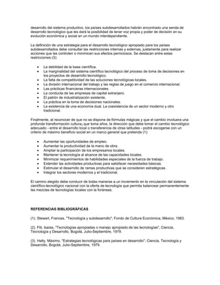 desarrollo del sistema productivo, los países subdesarrollados habrán encontrado una senda de
desarrollo tecnológico que les dará la posibilidad de tener voz propia y poder de decisión en su
evolución económica y social en un mundo interdependiente.

La definición de una estrategia para el desarrollo tecnológico apropiado para los países
subdesarrollados debe consultar las restricciones internas y externas, justamente para realizar
acciones que las controlen o minimicen sus efectos perniciosos. Se destacan entre estas
restricciones (3):

    •   La debilidad de la base científica.
    •   La margínalidad del sistema científico tecnológico del proceso de toma de decisiones en
        los proyectos de desarrollo tecnológico.
    •   La falta de competitividad de las soluciones tecnológicas locales.
    •   La división internacional del trabajo y las reglas de juego en el comercio internacional.
    •   Las prácticas financieras internacionales.
    •   La conducta de las empresas de capital extranjero.
    •   El patrón de industrialización existente.
    •   La práctica en la toma de decisiones nacionales.
    •   La existencia de una economía dual. La coexistencia de un sector moderno y otro
        tradicional.

Finalmente, al reconocer de que no se dispone de fórmulas mágicas y que el cambio involuera una
profunda transformación cultura¡ que toma años, la dirección que debe tomar el cambio tecnológico
adecuado - entre el desarrollo local o transferencia de otras latitudes - podrá escogerse con un
criterio de máximo beneficio social en un marco general que pretenda (1):

    •   Aumentar las oportunidades de empleo.
    •   Aumentar la productividad de la mano de obra.
    •   Ampliar la participación de los empresarios locales.
    •   Mantener la tecnología al alcance de las capacidades locales.
    •   Minimizar requerimientos de habilidades especiales de la fuerza de trabajo.
    •   Extender las actividades productivas para satisfacer necesidades básicas.
    •   Estimular el desarrollo de ramas productivas que se consideren estratégicas.
    •   Integrar los sectores modernos y el tradicional.

El camino elegido debe conducir de todas maneras a un incremento en la vinculación del sistema
científico-tecnológico nacional con la oferta de tecnología que permita balancear permanentemente
las mezclas de tecnologías locales con la foráneas.




REFERENCIAS BIBLIOGRÁFICAS

(1). Stewart, Frances, "Tecnología y subdesarrollo", Fondo de Cultura Económica, México, 1983.

(2). Flit, Isaías, "Tecnologías apropiadas o manejo apropiado de las tecnologías", Ciencia,
Tecnología y Desarrollo, Bogotá, Julio-Septiembre, 1979.

(3). Halty, Máximo, "Estrategias tecnológicas para países en desarrollo", Ciencia, Tecnología y
Desarrollo, Bogotá, Julio-Septiembre, 1979.
 