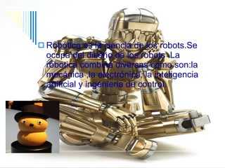 Robótica Robótica es la ciencia de los robots.Se   ocupa del diseño de los robots .La robotica combina diversas como son:la mecánica ,la electrónica, la inteligencia artificial y ingenieria de control. 