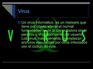 Virus Un virus informático  es un malware que   tiene por objeto alterar el normal funcionamiento de la computadora sin el permiso o el conocimiento del usuario. Los virus, habitualmente, reemplazan archivos ejecutables por otros infectados con el código de este.  