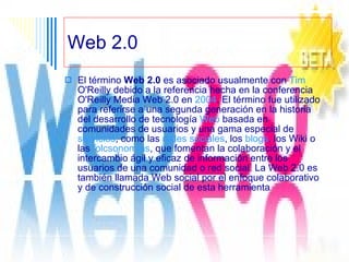 Web 2.0 El término  Web 2.0  es asociado usualmente con  Tim   O'Reilly  debido a la referencia hecha en la conferencia O'Reilly Media Web 2.0 en  2004 . El término fue utilizado para referirse a una segunda generación en la historia del desarrollo de tecnología  Web  basada en comunidades de usuarios y una gama especial de  servicios , como las  redes sociales , los  blogs , los Wiki o las  folcsonomías , que fomentan la colaboración y el intercambio ágil y eficaz de información entre los usuarios de una comunidad o red social. La Web 2.0 es también llamada Web social por el enfoque colaborativo y de construcción social de esta herramienta  