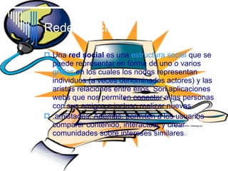 Redes Sociales Una  red social  es una  estructura social  que se   puede representar en forma de uno o varios  grafos  en los cuales los nodos representan individuos (a veces denominados actores) y las aristas relaciones entre ellos. Son aplicaciones webs que nos permiten conectar a las personas con sus amigos e incluso realizar nuevas  .amistades. Además, permiten a los usuarios compartir contenido, interactuar y crear comunidades sobre intereses similares .  
