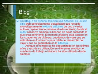 Blog Un  blog , o en español también una  bitácora , es un sitio  sitio   web  periódicamente actualizado que recopila cronológicamente  textos  o  artículos  de uno o varios autores, apareciendo primero el más reciente, donde el  autor  conserva siempre la libertad de dejar publicado lo que crea pertinente. El nombre  bitácora  está basado en los cuadernos de bitácora, cuadernos de viaje que se utilizaban en los barcos para relatar el desarrollo del viaje y que se guardaban en la  bitácora .  Aunque el nombre se ha popularizado en los últimos años a raíz de su utilización en diferentes ámbitos, el cuaderno de trabajo o bitácora ha sido utilizado desde siempre  . 