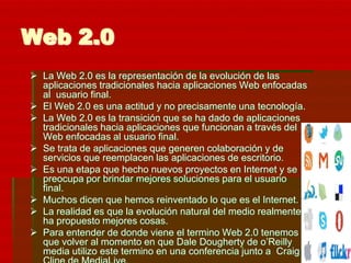 Web 2.0
 La Web 2.0 es la representación de la evolución de las
  aplicaciones tradicionales hacia aplicaciones Web enfocadas
  al usuario final.
 El Web 2.0 es una actitud y no precisamente una tecnología.
 La Web 2.0 es la transición que se ha dado de aplicaciones
  tradicionales hacia aplicaciones que funcionan a través del
  Web enfocadas al usuario final.
 Se trata de aplicaciones que generen colaboración y de
  servicios que reemplacen las aplicaciones de escritorio.
 Es una etapa que hecho nuevos proyectos en Internet y se
  preocupa por brindar mejores soluciones para el usuario
  final.
 Muchos dicen que hemos reinventado lo que es el Internet.
 La realidad es que la evolución natural del medio realmente
  ha propuesto mejores cosas.
 Para entender de donde viene el termino Web 2.0 tenemos
  que volver al momento en que Dale Dougherty de o’Reilly
  media utilizo este termino en una conferencia junto a Craig
 