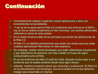 Continuación

    Constantemente estaban surgiendo nuevas aplicaciones y sitios con
     sorprendentes funcionalidades.
     Y así se dio la pauta para la Web 2.0 conference que arranca en el 2004 y
     hoy en día se realiza anualmente en San Francisco, con eventos adicionales
     utilizando la marca en otros países.
    En la charla inicial se hablo de los principios que tenían las aplicaciones de
     la Web 2.0.
    El Web 2.0 no significa precisamente que existe una receta para que todas
     nuestras aplicaciones Web entren en este esquema.
    Sin embargo, existen varias tecnologías que están utilizándose actualmente
     y que deberíamos de examinar con más cuidado en busca de seguir
     evolucionando junto al Web.
    El uso de el término de Web 2.0 está de moda, dándole mucho peso a una
     tendencia que ha estado presente desde hace algún tiempo.
    Además, nuestros proyectos tienen que renovarse y evolucionar. El Web 2.0
     no es precisamente una tecnología, sino es la actitud con la que debemos
     trabajar para desarrollar en Internet.
 
