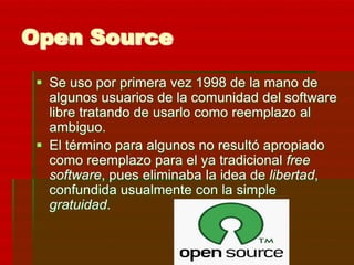Open Source
  Se uso por primera vez 1998 de la mano de
   algunos usuarios de la comunidad del software
   libre tratando de usarlo como reemplazo al
   ambiguo.
  El término para algunos no resultó apropiado
   como reemplazo para el ya tradicional free
   software, pues eliminaba la idea de libertad,
   confundida usualmente con la simple
   gratuidad.
 