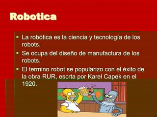 Robotica

  La robótica es la ciencia y tecnología de los
   robots.
  Se ocupa del diseño de manufactura de los
   robots.
  El termino robot se popularizo con el éxito de
   la obra RUR, escrta por Karel Capek en el
   1920.
 