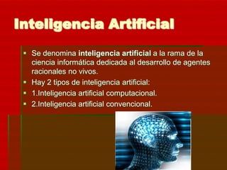 Inteligencia Artificial
  Se denomina inteligencia artificial a la rama de la
   ciencia informática dedicada al desarrollo de agentes
   racionales no vivos.
  Hay 2 tipos de inteligencia artificial:
  1.Inteligencia artificial computacional.
  2.Inteligencia artificial convencional.
 