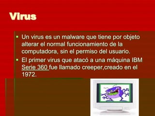 Virus

  Un virus es un malware que tiene por objeto
   alterar el normal funcionamiento de la
   computadora, sin el permiso del usuario.
  El primer virus que atacó a una máquina IBM
   Serie 360 fue llamado creeper,creado en el
   1972.
 