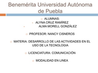 Benemérita Universidad Autónoma
de Puebla
ALUMNAS:
ALYNA CRUZ RAMÍREZ
ALMA MORELL GONZÁLEZ










PROFESOR: NANCY CISNEROS

MATERIA: DESARROLLO DE LAS ACTIVIDADES EN EL
USO DE LA TECNOLOGIA


LICENCIATURA: COMUNICACIÓN


MODALIDAD EN LINEA

 