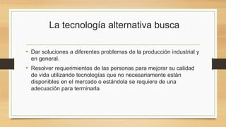 La tecnología alternativa busca
• Dar soluciones a diferentes problemas de la producción industrial y
en general.
• Resolver requerimientos de las personas para mejorar su calidad
de vida utilizando tecnologías que no necesariamente están
disponibles en el mercado o estándola se requiere de una
adecuación para terminarla
 
