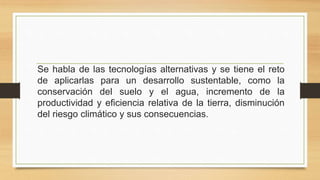 Se habla de las tecnologías alternativas y se tiene el reto
de aplicarlas para un desarrollo sustentable, como la
conservación del suelo y el agua, incremento de la
productividad y eficiencia relativa de la tierra, disminución
del riesgo climático y sus consecuencias.
 