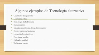 Algunos ejemplos de Tecnología alternativa
• Calentador de agua solar
• La energía eólica
• Tecnología de la Biosfera
• Desalinización
• Máquina eléctrica de doble alimentación
• Conservación de la energía
• Los vehículos eléctricos
• Energía de las olas
• Hidroelectricidad
• Turbina de viento
 