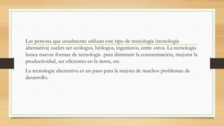 Las persona que usualmente utilizan este tipo de tecnología (tecnología
alternativa) suelen ser ecólogos, biólogos, ingenieros, entre otros. La tecnología
busca nuevas formas de tecnología para disminuir la contaminación, mejorar la
productividad, ser eficientes en la tierra, etc.
La tecnología alternativa es un paso para la mejora de muchos problemas de
desarrollo.
 