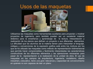 Usos de las maquetas

Utilizamos las maquetas como herramientas auxiliares para proyectar y mostrar
proyectos de ingeniería, pero también pueden ser un excelente material
didáctico para la enseñanza y aprendizaje de la lectura, interpretación y
realización de los planos que definen un proyecto o sus diferentes elementos.
La dificultad que los alumnos de la materia tienen para interpretar el lenguaje,
códigos y convenciones de la expresión gráfica está entre los motivos por los
que se ha utilizado las maquetas como método de representación tridimensional
que permite hacer comprensibles y fácilmente interpretadas las características
constructivas de los diferentes elementos y las operaciones necesarias para
pasar de la representación a la realización de la unidad de obra. El uso de
maquetas en los campos de arquitectura, ingeniería, modelismo, diseño
industrial y educativo, tiene una gran relevancia y capacidad de convencimiento
en quienes no son capaces de leer un plano

 