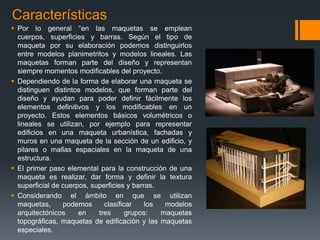 Características
 Por lo general “en las maquetas se emplean
cuerpos, superficies y barras. Según el tipo de
maqueta por su elaboración podemos distinguirlos
entre modelos planimetritos y modelos lineales. Las
maquetas forman parte del diseño y representan
siempre momentos modificables del proyecto.
 Dependiendo de la forma de elaborar una maqueta se
distinguen distintos modelos, que forman parte del
diseño y ayudan para poder definir fácilmente los
elementos definitivos y los modificables en un
proyecto. Estos elementos básicos volumétricos o
lineales se utilizan, por ejemplo para representar
edificios en una maqueta urbanística, fachadas y
muros en una maqueta de la sección de un edificio, y
pilares o mallas espaciales en la maqueta de una
estructura.
 El primer paso elemental para la construcción de una
maqueta es realizar, dar forma y definir la textura
superficial de cuerpos, superficies y barras.
 Considerando el ámbito en que se utilizan
maquetas,
podemos
clasificar
los
modelos
arquitectónicos
en
tres
grupos:
maquetas
topográficas, maquetas de edificación y las maquetas
especiales.

 