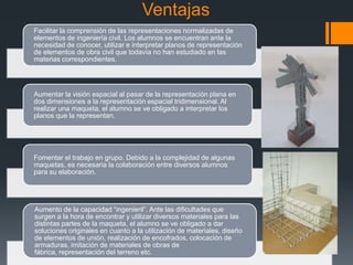 Ventajas
Facilitar la comprensión de las representaciones normalizadas de
elementos de ingeniería civil. Los alumnos se encuentran ante la
necesidad de conocer, utilizar e interpretar planos de representación
de elementos de obra civil que todavía no han estudiado en las
materias correspondientes.

Aumentar la visión espacial al pasar de la representación plana en
dos dimensiones a la representación espacial tridimensional. Al
realizar una maqueta, el alumno se ve obligado a interpretar los
planos que la representan.

Fomentar el trabajo en grupo. Debido a la complejidad de algunas
maquetas, es necesaria la colaboración entre diversos alumnos
para su elaboración.

Aumento de la capacidad “ingenieril”. Ante las dificultades que
surgen a la hora de encontrar y utilizar diversos materiales para las
distintas partes de la maqueta, el alumno se ve obligado a dar
soluciones originales en cuanto a la utilización de materiales, diseño
de elementos de unión, realización de encofrados, colocación de
armaduras, imitación de materiales de obras de
fábrica, representación del terreno etc.

 