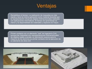 Ventajas
Rentabilizar el tiempo: La realización de maquetas es más
rápida y tiene la misma aplicación como material docente que
la representación virtual de objetos tridimensionales realizada
con aplicaciones informáticas. El tiempo de aprendizaje es
menor y la disponibilidad de materiales y espacios es mayor.

Primer contacto con un elemento “real” de Ingeniería Civil.
aunque las maquetas son representaciones tridimensionales
de objetos reales a escala, su fabricación supone para la
mayoría de los alumnos su primer contacto con la ejecución de
un elemento de obra civil.

 