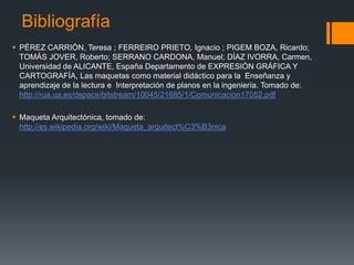 Bibliografía
 PÉREZ CARRIÓN, Teresa ; FERREIRO PRIETO, Ignacio ; PIGEM BOZA, Ricardo;
TOMÁS JOVER, Roberto; SERRANO CARDONA, Manuel; DÍAZ IVORRA, Carmen,
Universidad de ALICANTE, España Departamento de EXPRESIÓN GRÁFICA Y
CARTOGRAFÍA, Las maquetas como material didáctico para la Enseñanza y
aprendizaje de la lectura e Interpretación de planos en la ingeniería. Tomado de:
http://rua.ua.es/dspace/bitstream/10045/21685/1/Comunicacion17052.pdf
 Maqueta Arquitectónica, tomado de:
http://es.wikipedia.org/wiki/Maqueta_arquitect%C3%B3nica

 
