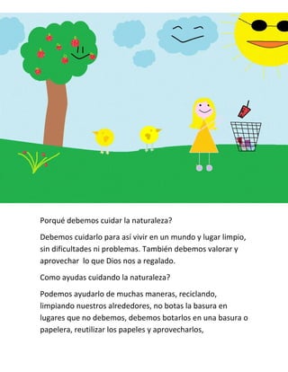 Porqué debemos cuidar la naturaleza?
Debemos cuidarlo para así vivir en un mundo y lugar limpio,
sin dificultades ni problemas. También debemos valorar y
aprovechar lo que Dios nos a regalado.
Como ayudas cuidando la naturaleza?
Podemos ayudarlo de muchas maneras, reciclando,
limpiando nuestros alrededores, no botas la basura en
lugares que no debemos, debemos botarlos en una basura o
papelera, reutilizar los papeles y aprovecharlos,