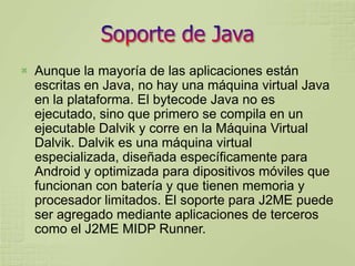    Aunque la mayoría de las aplicaciones están
    escritas en Java, no hay una máquina virtual Java
    en la plataforma. El bytecode Java no es
    ejecutado, sino que primero se compila en un
    ejecutable Dalvik y corre en la Máquina Virtual
    Dalvik. Dalvik es una máquina virtual
    especializada, diseñada específicamente para
    Android y optimizada para dipositivos móviles que
    funcionan con batería y que tienen memoria y
    procesador limitados. El soporte para J2ME puede
    ser agregado mediante aplicaciones de terceros
    como el J2ME MIDP Runner.
 