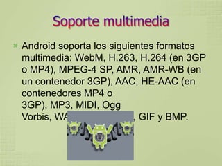    Android soporta los siguientes formatos
    multimedia: WebM, H.263, H.264 (en 3GP
    o MP4), MPEG-4 SP, AMR, AMR-WB (en
    un contenedor 3GP), AAC, HE-AAC (en
    contenedores MP4 o
    3GP), MP3, MIDI, Ogg
    Vorbis, WAV, JPEG, PNG, GIF y BMP.
 