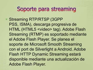    Streaming RTP/RTSP (3GPP
    PSS, ISMA), descarga progresiva de
    HTML (HTML5 <video> tag). Adobe Flash
    Streaming (RTMP) es soportado mediante
    el Adobe Flash Player. Se planea el
    soporte de Microsoft Smooth Streaming
    con el port de Silverlight a Android. Adobe
    Flash HTTP Dynamic Streaming estará
    disponible mediante una actualización de
    Adobe Flash Player.
 