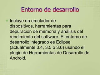   Incluye un emulador de
    dispositivos, herramientas para
    depuración de memoria y análisis del
    rendimiento del software. El entorno de
    desarrollo integrado es Eclipse
    (actualmente 3.4, 3.5 o 3.6) usando el
    plugin de Herramientas de Desarrollo de
    Android.
 