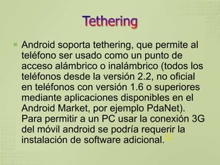    Android soporta tethering, que permite al
    teléfono ser usado como un punto de
    acceso alámbrico o inalámbrico (todos los
    teléfonos desde la versión 2.2, no oficial
    en teléfonos con versión 1.6 o superiores
    mediante aplicaciones disponibles en el
    Android Market, por ejemplo PdaNet).
    Para permitir a un PC usar la conexión 3G
    del móvil android se podría requerir la
                                      73
    instalación de software adicional.
 