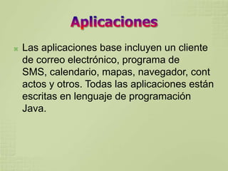    Las aplicaciones base incluyen un cliente
    de correo electrónico, programa de
    SMS, calendario, mapas, navegador, cont
    actos y otros. Todas las aplicaciones están
    escritas en lenguaje de programación
    Java.
 