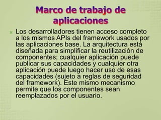    Los desarrolladores tienen acceso completo
    a los mismos APIs del framework usados por
    las aplicaciones base. La arquitectura está
    diseñada para simplificar la reutilización de
    componentes; cualquier aplicación puede
    publicar sus capacidades y cualquier otra
    aplicación puede luego hacer uso de esas
    capacidades (sujeto a reglas de seguridad
    del framework). Este mismo mecanismo
    permite que los componentes sean
    reemplazados por el usuario.
 
