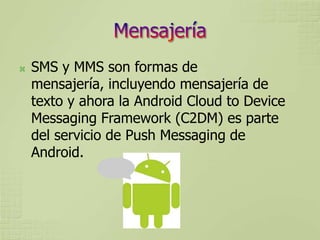    SMS y MMS son formas de
    mensajería, incluyendo mensajería de
    texto y ahora la Android Cloud to Device
    Messaging Framework (C2DM) es parte
    del servicio de Push Messaging de
    Android.
 