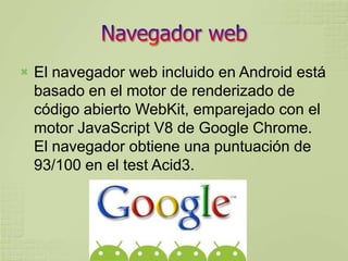   El navegador web incluido en Android está
    basado en el motor de renderizado de
    código abierto WebKit, emparejado con el
    motor JavaScript V8 de Google Chrome.
    El navegador obtiene una puntuación de
    93/100 en el test Acid3.
 