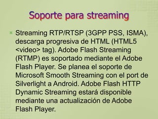   Streaming RTP/RTSP (3GPP PSS, ISMA),
    descarga progresiva de HTML (HTML5
    <video> tag). Adobe Flash Streaming
    (RTMP) es soportado mediante el Adobe
    Flash Player. Se planea el soporte de
    Microsoft Smooth Streaming con el port de
    Silverlight a Android. Adobe Flash HTTP
    Dynamic Streaming estará disponible
    mediante una actualización de Adobe
    Flash Player.
 