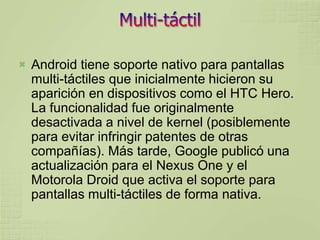    Android tiene soporte nativo para pantallas
    multi-táctiles que inicialmente hicieron su
    aparición en dispositivos como el HTC Hero.
    La funcionalidad fue originalmente
    desactivada a nivel de kernel (posiblemente
    para evitar infringir patentes de otras
    compañías). Más tarde, Google publicó una
    actualización para el Nexus One y el
    Motorola Droid que activa el soporte para
    pantallas multi-táctiles de forma nativa.
 