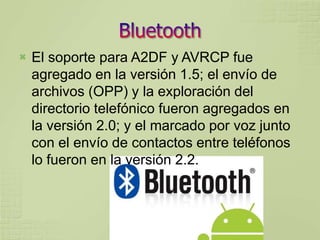    El soporte para A2DF y AVRCP fue
    agregado en la versión 1.5; el envío de
    archivos (OPP) y la exploración del
    directorio telefónico fueron agregados en
    la versión 2.0; y el marcado por voz junto
    con el envío de contactos entre teléfonos
    lo fueron en la versión 2.2.
 