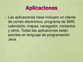    Las aplicaciones base incluyen un cliente
    de correo electrónico, programa de SMS,
    calendario, mapas, navegador, contactos
    y otros. Todas las aplicaciones están
    escritas en lenguaje de programación
    Java.
 